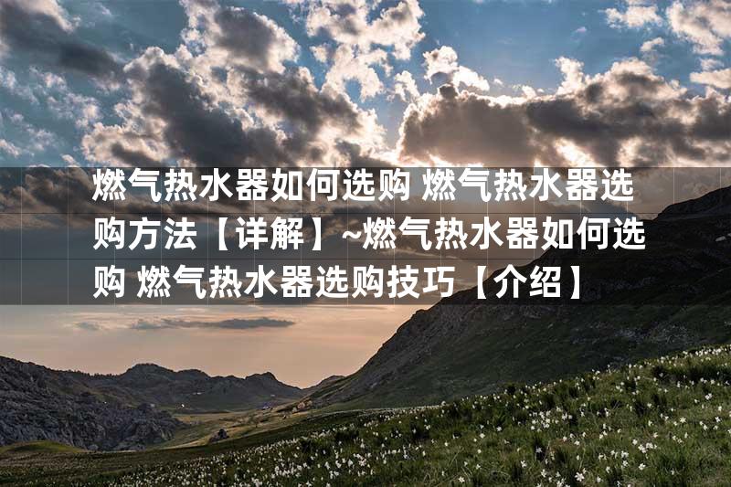 燃气热水器如何选购 燃气热水器选购方法【详解】~燃气热水器如何选购 燃气热水器选购技巧【介绍】